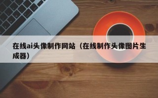 达州在线ai头像制作网站（在线制作头像图片生成器）