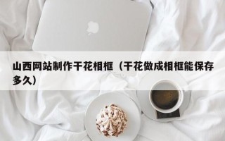 达州山西网站制作干花相框（干花做成相框能保存多久）
